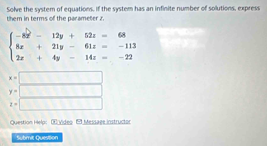 Solve the system of equations. If the system has an infinite number of solutions, express 
them in terms of the parameter z.
beginarrayl -8x-12y+52z=68 8x+21y-61z=-113 2x+4y-14z=-22endarray.
x=□
y=□
z=□
Question Help: Video Message instructor 
Submit Question