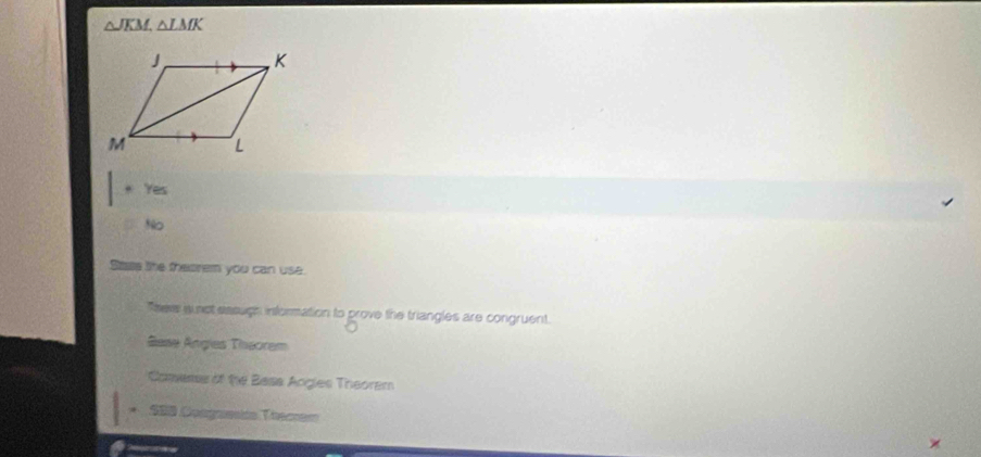△ JKM, △ LMK. Yes
No
Sase the theorem you can use.
Theve is not sasugh information to prove the triangles are congruent.
Sase Angles Theoram
Comers of the Bass Angies Theoram
* 200 Doogaaín Vesman
×