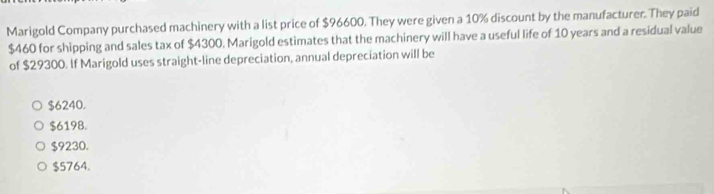 Marigold Company purchased machinery with a list price of $96600. They were given a 10% discount by the manufacturer. They paid
$460 for shipping and sales tax of $4300. Marigold estimates that the machinery will have a useful life of 10 years and a residual value
of $29300. If Marigold uses straight-line depreciation, annual depreciation will be
$6240.
$6198.
$9230.
$5764.