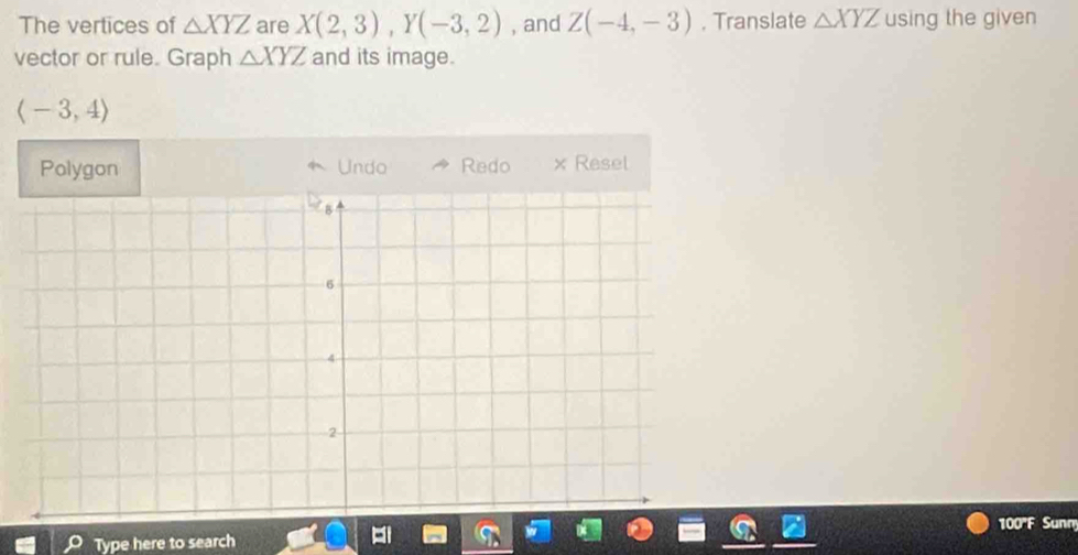 The vertices of △ XYZ are X(2,3), Y(-3,2) , and Z(-4,-3) , Translate △ XYZ using the given 
vector or rule. Graph △ XYZ and its image.
langle -3,4rangle
Polygon Undo Redo × Resel 
100''F Sunn 
Type here to search