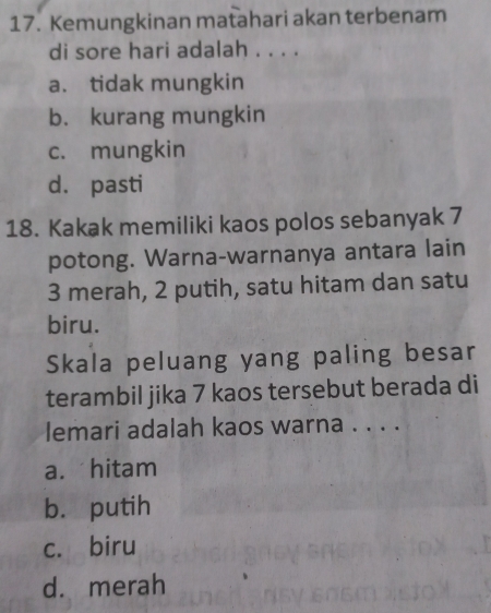 Kemungkinan matahari akan terbenam
di sore hari adalah . . . .
a. tidak mungkin
b. kurang mungkin
c. mungkin
d. pasti
18. Kakak memiliki kaos polos sebanyak 7
potong. Warna-warnanya antara lain
3 merah, 2 putih, satu hitam dan satu
biru.
Skala peluang yang paling besar
terambil jika 7 kaos tersebut berada di
lemari adalah kaos warna . . . .
a. hitam
b. putih
c. biru
d. merah