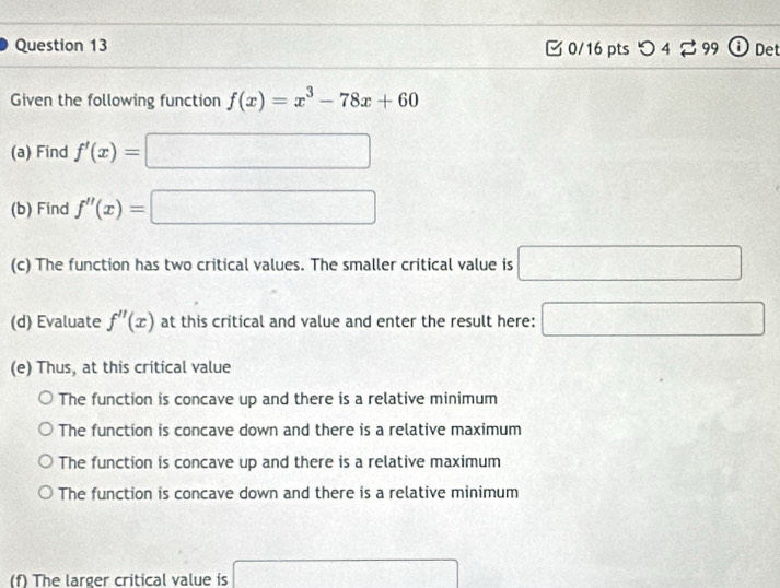 0/16 ptsつ 4 □ 99 ; Det
Given the following function f(x)=x^3-78x+60
(a) Find f'(x)=□
(b) Find f''(x)=□
(c) The function has two critical values. The smaller critical value is □
(d) Evaluate f''(x) at this critical and value and enter the result here: □ 
(e) Thus, at this critical value
The function is concave up and there is a relative minimum
The function is concave down and there is a relative maximum
The function is concave up and there is a relative maximum
The function is concave down and there is a relative minimum
(f) The larger critical value is □