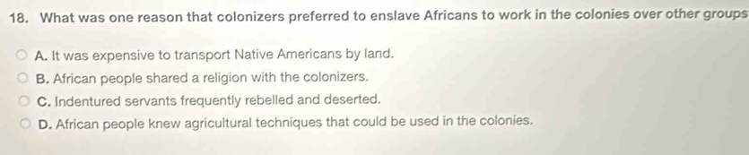 What was one reason that colonizers preferred to enslave Africans to work in the colonies over other groups
A. It was expensive to transport Native Americans by land.
B. African people shared a religion with the colonizers.
C. Indentured servants frequently rebelled and deserted.
D. African people knew agricultural techniques that could be used in the colonies.