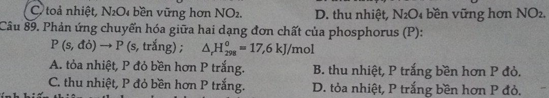 C toả nhiệt, N_2O 4 bền ng hơn NO_2. D. thu nhiệt, N_2O_4 bền vững hơn NO_2. 
Câu 89. Phản ứng chuyển hóa giữa hai dạng đơn chất của phosphorus (P):
P(s,do)to P(s,trang); △ _rH_(298)^0=17,6kJ/mol
A. tỏa nhiệt, P đỏ bền hơn P trắng. B. thu nhiệt, P trắng bền hơn P đỏ.
C. thu nhiệt, P đỏ bền hơn P trắng. D. tỏa nhiệt, P trắng bền hơn P đỏ.