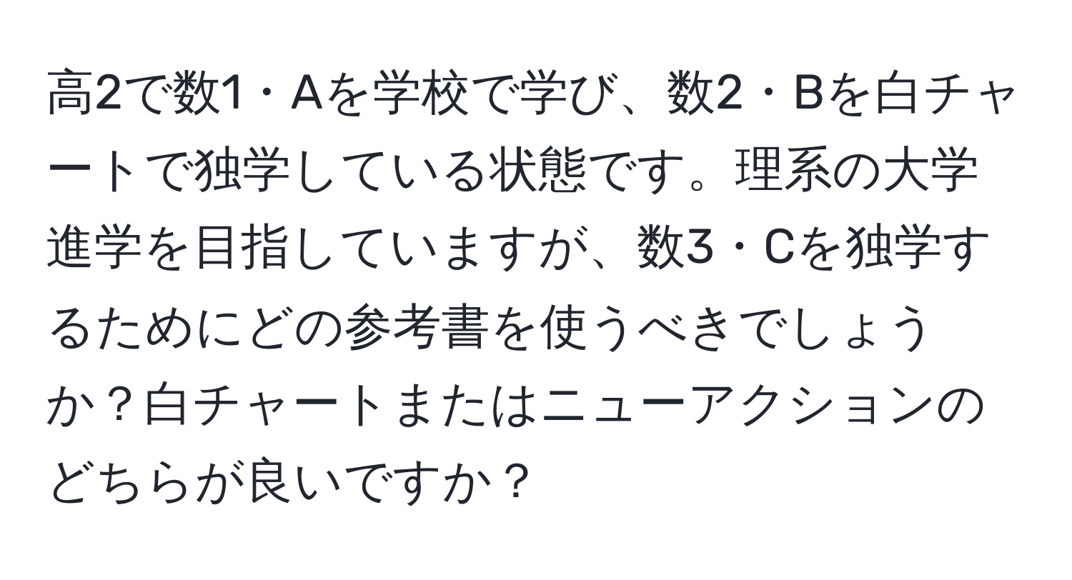 高2で数1・Aを学校で学び、数2・Bを白チャートで独学している状態です。理系の大学進学を目指していますが、数3・Cを独学するためにどの参考書を使うべきでしょうか？白チャートまたはニューアクションのどちらが良いですか？