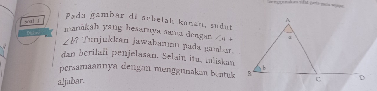 menggunakan sifat garis-garis sejajar. 
Pada gambar di sebelah kanan, sudut 
Soal 1 
Diskusi 
manakah yang besarnya sama dengan ∠ a+
d
∠ b ? Tunjukkan jawabanmu pada gambar. 
dan berilah penjelasan. Selain itu, tuliskan 
persamaannya dengan menggunakan bentuk 
aljabar.