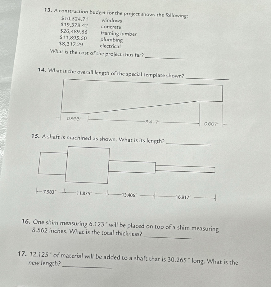 A construction budget for the project shows the following:
$10,524.71 windows
$19,378.42 concrete
$26,489.66 framing lumber
$11,895.50 plumbing
$8,317.29 electrical
_
What is the cost of the project thus far?
14. What is the overall length of the special template shown?
_
0.833'
_ 3.417°
0.667°
15. A shaft is machined as shown. What is its length?_
7.583° 11.875^- 13.406^- 16.917^-
_
16. One shim measuring 6.123 " will be placed on top of a shim measuring
8.562 inches. What is the total thickness?
17. 12 .125 " of material will be added to a shaft that is 30.265 " long. What is the
new length?_