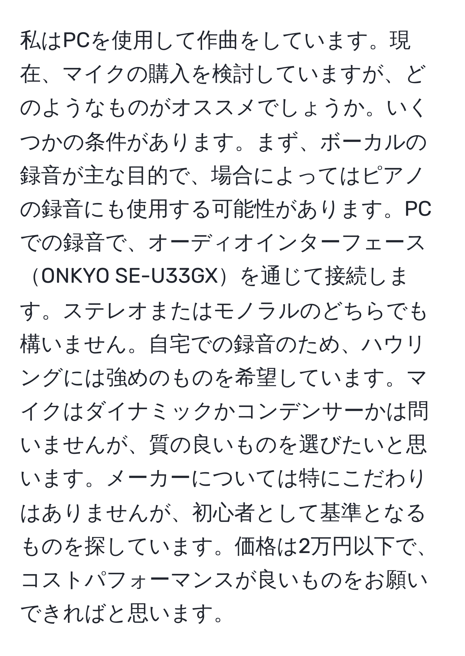 私はPCを使用して作曲をしています。現在、マイクの購入を検討していますが、どのようなものがオススメでしょうか。いくつかの条件があります。まず、ボーカルの録音が主な目的で、場合によってはピアノの録音にも使用する可能性があります。PCでの録音で、オーディオインターフェースONKYO SE-U33GXを通じて接続します。ステレオまたはモノラルのどちらでも構いません。自宅での録音のため、ハウリングには強めのものを希望しています。マイクはダイナミックかコンデンサーかは問いませんが、質の良いものを選びたいと思います。メーカーについては特にこだわりはありませんが、初心者として基準となるものを探しています。価格は2万円以下で、コストパフォーマンスが良いものをお願いできればと思います。