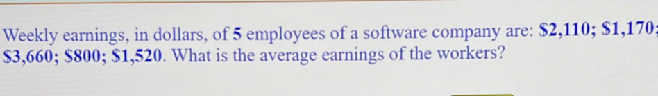 Weekly earnings, in dollars, of 5 employees of a software company are: $2,110; $1,170
$3,660; $800; $1,520. What is the average earnings of the workers?