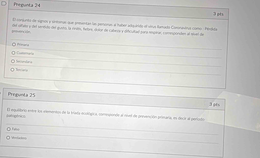 Pregunta 24
3 pts
El conjunto de signos y síntomas que presentan las personas al haber adquirido el virus llamado Coronavirus como : Pérdida
del olfato y del sentido del gusto, la rinitis, febre, dolor de cabeza y difícultad para respirar, corresponden al nivel de
prevención.
Primaria
_
Cuaternaria
Secundaria
Terciaria
Pregunta 25
3 pts
El equilibrio entre los elementos de la triada ecológica, corresponde al nivel de prevención primaria, es decir al periodo
patogénico.
Falso
_
Verdadero
_