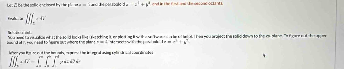 Let E be the solid enclosed by the plane z=4 and the paraboloid z=x^2+y^2 , and in the first and the second octants. 
Evaluate ∈t ∈t ∈t _EzdV
Solution hint: 
You need to visualize what the solid looks like (sketching it, or plotting it with a software can be of help). Then you project the solid down to the xy -plane. To figure out the upper 
bound of r, you need to figure out where the plane z=4 intersects with the paraboloid z=x^2+y^2. 
After you figure out the bounds, express the integral using cylindrical coordinates
∈t ∈t ∈t _EzdV=∈t _0^a∈t _0^b∈t _c^dpdzdθ dr