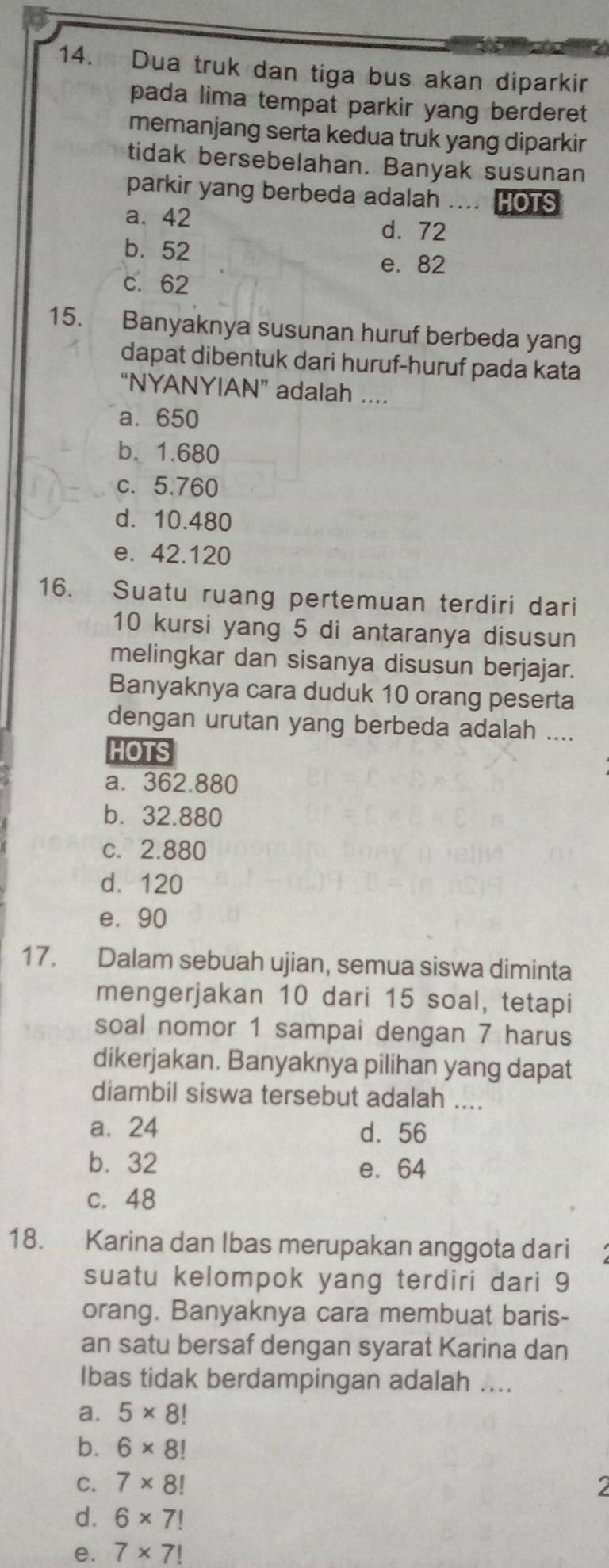 Dua truk dan tiga bus akan diparkir
pada lima tempat parkir yang berderet
memanjang serta kedua truk yang diparkir
tidak bersebelahan. Banyak susunan
parkir yang berbeda adalah .... HOTS
a. 42 d. 72
b. 52
e. 82
c. 62
15. Banyaknya susunan huruf berbeda yang
dapat dibentuk dari huruf-huruf pada kata
“NYANYIAN” adalah ....
a. 650
b. 1.680
c. 5.760
d. 10.480
e. 42.120
16. Suatu ruang pertemuan terdiri dari
10 kursi yang 5 di antaranya disusun
melingkar dan sisanya disusun berjajar.
Banyaknya cara duduk 10 orang peserta
dengan urutan yang berbeda adalah ....
HOTS
a. 362.880
b. 32.880
c. 2.880
d. 120
e. 90
17. Dalam sebuah ujian, semua siswa diminta
mengerjakan 10 dari 15 soal, tetapi
soal nomor 1 sampai dengan 7 harus
dikerjakan. Banyaknya pilihan yang dapat
diambil siswa tersebut adalah ....
a. 24 d. 56
b. 32 e. 64
c. 48
18. Karina dan Ibas merupakan anggota dari
suatu kelompok yang terdiri dari 9
orang. Banyaknya cara membuat baris-
an satu bersaf dengan syarat Karina dan
Ibas tidak berdampingan adalah ....
a. 5* 8!
b. 6* 8!
C. 7* 8!
d. 6* 7!
e. 7* 7!