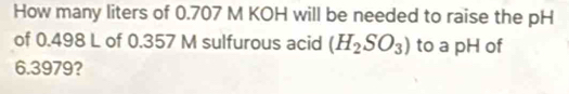 How many liters of 0.707 M KOH will be needed to raise the pH 
of 0.498 L of 0.357 M sulfurous acid (H_2SO_3) to a pH of
6.3979?