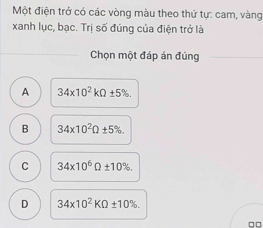 Một điện trở có các vòng màu theo thứ tự: cam, vàng
xanh lục, bạc. Trị số đúng của điện trở là
Chọn một đáp án đúng
A 34* 10^2kOmega ± 5%.
B 34* 10^2Omega ± 5%.
C 34* 10^6Omega ± 10%.
D 34* 10^2KOmega ± 10%.