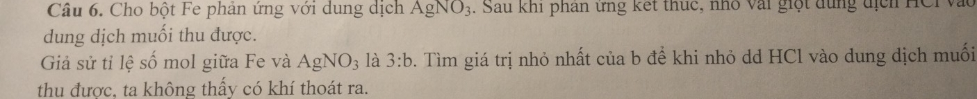 Cho bột Fe phản ứng với dung dịch AgNO_3. Sau khi phân ứng kết thức, nhổ vài giột dụng địch HCi vàc 
dung dịch muối thu được. 
Giả sử tỉ lệ số mol giữa Fe và AgNO_3 là 3:b. Tìm giá trị nhỏ nhất của b để khi nhỏ dd HCl vào dung dịch muối 
thu được, ta không thấy có khí thoát ra.