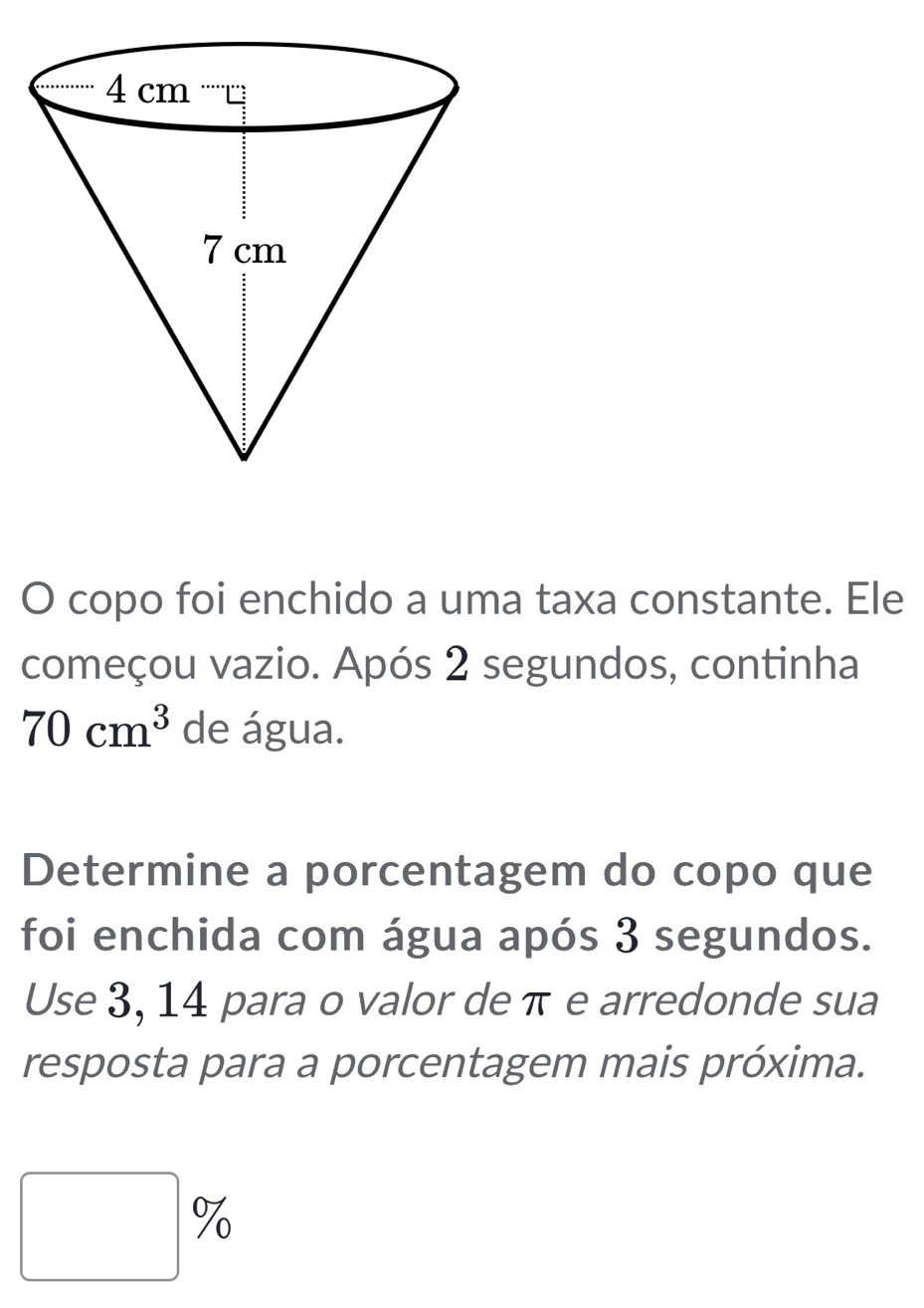 copo foi enchido a uma taxa constante. Ele 
começou vazio. Após 2 segundos, continha
70cm^3 de água. 
Determine a porcentagem do copo que 
foi enchida com água após 3 segundos. 
Use 3, 14 para o valor de π e arredonde sua 
resposta para a porcentagem mais próxima. 
0 
□ 