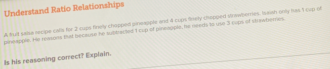 Understand Ratio Relationships 
A fruit salsa recipe calls for 2 cups finely chopped pineapple and 4 cups finely chopped strawberries. Isaiah only has 1 cup of 
pineapple. He reasons that because he subtracted 1 cup of pineapple, he needs to use 3 cups of strawberries. 
Is his reasoning correct? Explain.