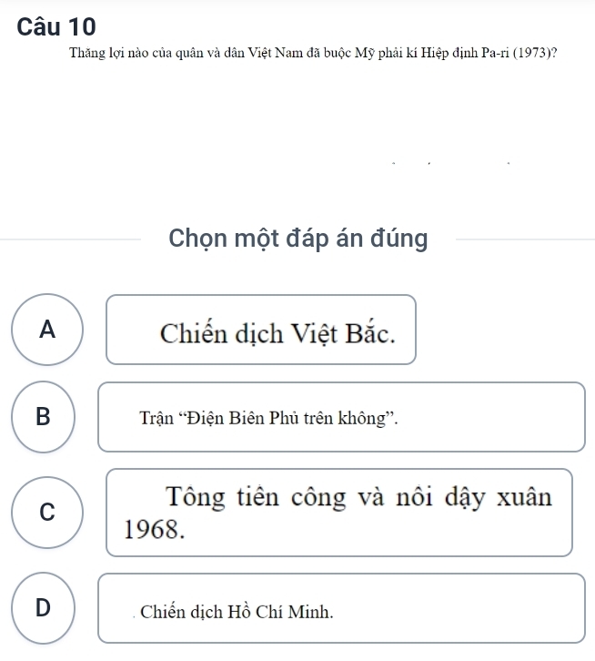 Thăng lợi nào của quân và dân Việt Nam đã buộc Mỹ phải kí Hiệp định Pa-ri (1973)?
Chọn một đáp án đúng
A Chiến dịch Việt Bắc.
B Trận “Điện Biên Phủ trên không”.
Tông tiên công và nôi dậy xuân
C 1968.
D Chiến dịch Hồ Chí Minh.