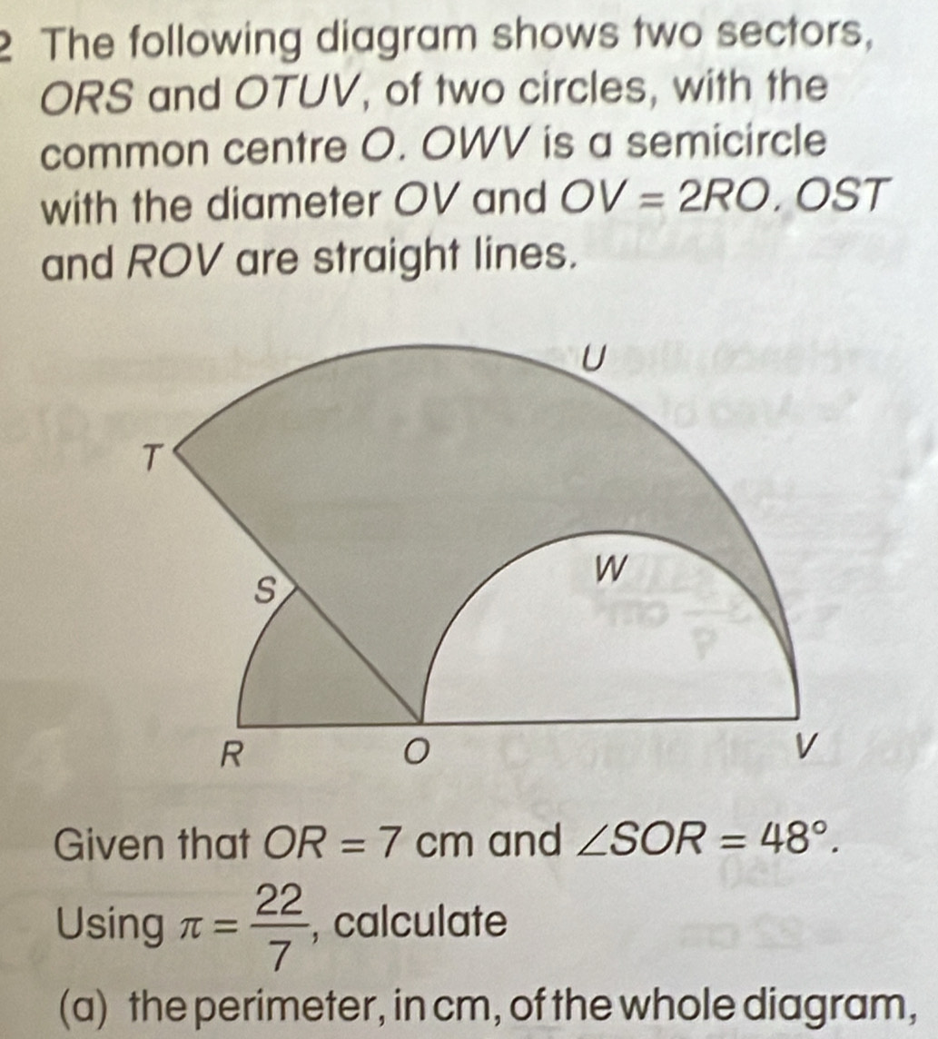 The following diagram shows two sectors,
ORS and OTUV, of two circles, with the 
common centre O. OWV is a semicircle 
with the diameter OV and OV=2RO, O T
and ROV are straight lines. 
Given that OR=7cm and ∠ SOR=48°. 
Using π = 22/7  , calculate 
(a) the perimeter, in cm, of the whole diagram,