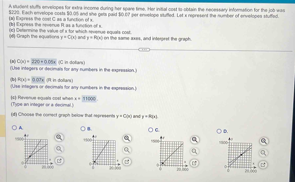 A student stuffs envelopes for extra income during her spare time. Her initial cost to obtain the necessary information for the job was
$220. Each envelope costs $0.05 and she gets paid $0.07 per envelope stuffed. Let x represent the number of envelopes stuffed. 
(a) Express the cost C as a function of x. 
(b) Express the revenue R as a function of x. 
(c) Determine the value of x for which revenue equals cost. 
(d) Graph the equations y=C(x) and y=R(x) on the same axes, and interpret the graph. 
(a) C(x)=220+0.05x (C in dollars) 
(Use integers or decimals for any numbers in the expression.) 
(b) R(x)=0.07x (R in dollars) 
(Use integers or decimals for any numbers in the expression.) 
(c) Revenue equals cost when x=11000. 
(Type an integer or a decimal.) 
(d) Choose the correct graph below that represents y=C(x) and y=R(x). 
A. 
B. 
C. 
D.
y
1500
x
0
0 20,000