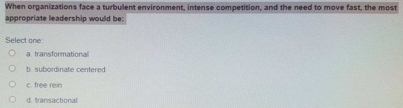 When organizations face a turbulent environment, intense competition, and the need to move fast, the most
appropriate leadership would be:
Select one:
a. transformational
b. subordinate centered
c. free rein
d. transactional