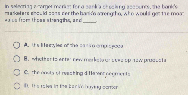 In selecting a target market for a bank's checking accounts, the bank's
marketers should consider the bank's strengths, who would get the most
value from those strengths, and _.
A. the lifestyles of the bank's employees
B. whether to enter new markets or develop new products
C. the costs of reaching different segments
D. the roles in the bank's buying center