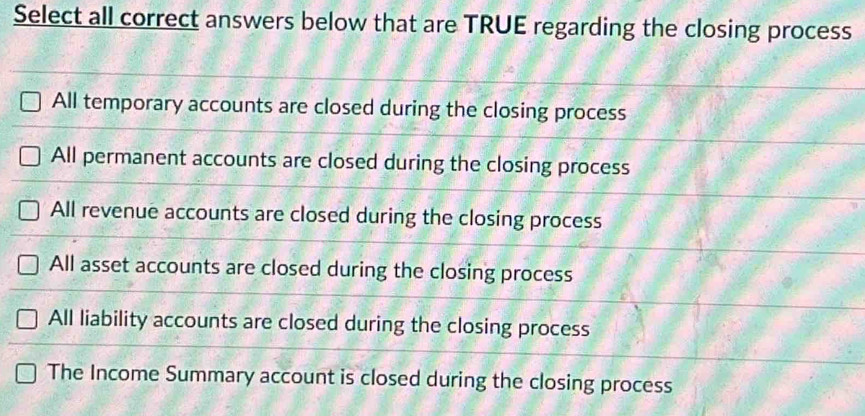 Select all correct answers below that are TRUE regarding the closing process
All temporary accounts are closed during the closing process
All permanent accounts are closed during the closing process
All revenue accounts are closed during the closing process
All asset accounts are closed during the closing process
All liability accounts are closed during the closing process
The Income Summary account is closed during the closing process