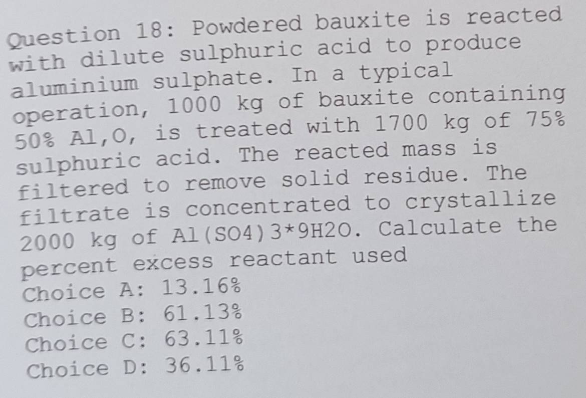 Powdered bauxite is reacted
with dilute sulphuric acid to produce
aluminium sulphate. In a typical
operation, 1000 kg of bauxite containing
50% Al,O, is treated with 1700 kg of 75%
sulphuric acid. The reacted mass is
filtered to remove solid residue. The
filtrate is concentrated to crystallize
2000 kg of Al(SO4)3*9H2O. Calculate the
percent excess reactant used
Choice A: 13.16%
Choice B: 61.13%
Choice C: 63.11%
Choice D: 36.11%