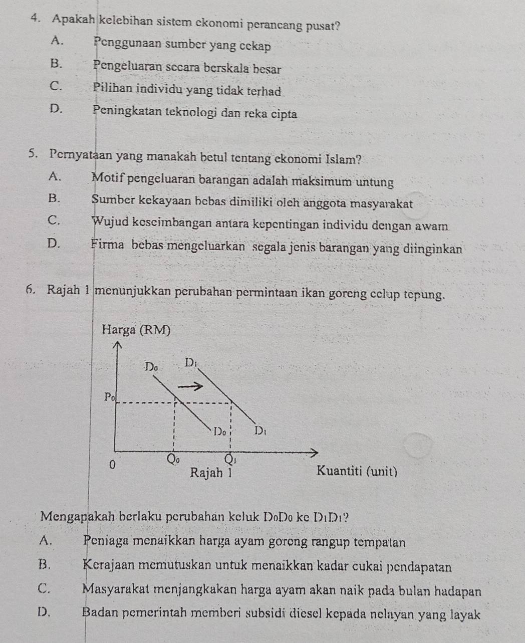 Apakah kelebihan sistem ckonomi perancang pusat?
A. Penggunaan sumber yang cekap
B. Pengeluaran secara berskala besar
C. Pilihan individu yang tidak terhad
D. Peningkatan teknologi dan reka cipta
5. Pernyataan yang manakah betul tentang ekonomi Islam?
A. Motif pengeluaran barangan adalah maksimum untung
B. Sumber kekayaan bebas dimiliki oleh anggota masyarakat
C. Wujud keseimbangan antara kepentingan individu dengan awam
D. Firma bebas mengeluarkan segala jenis barangan yang diinginkan
6. Rajah 1 menunjukkan perubahan permintaan ikan goreng celup tepung.
Mengapakah berlaku perubahan keluk DoDo ke D_1 D1?
A. Peniaga menaikkan harga ayam goreng rangup tempatan
B. Kerajaan memutuskan untuk menaikkan kadar cukai pendapatan
C. Masyarakat menjangkakan harga ayam akan naik pada bulan hadapan
D. Badan pemerintah memberi subsidi diesel kepada nelayan yang layak