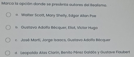 Marca la opción donde se presenta autores del Realismo.
a. Walter Scott, Mary Shelly, Edgar Allan Poe
b. Gustavo Adolfo Bécquer, Eliot, Víctor Hugo
José Martí, Jorge Isaacs, Gustavo Adolfo Bécquer
d. Leopoldo Alas Clarín, Benito Pérez Galdós y Gustave Flaubert