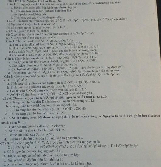 Phân H: Trác Nghiệm Tra Lời Đúng / Sai
Câu 1: Trong một chu kì, khi đi từ trái sang phải theo chiêu tăng dẫn của điện tích hạt nhân
a. Độ âm điện giám dẫn, bán kính nguyên tử tăng dẫn.
b. Tính kim loại giám dân, tính phi kim tăng dân.
c. Số lớp electron không đổi
d. Tính base của các hydroxide giám dẫn.
Câu 2: Cầu hình electron của nguyên tử "x là 1s^22s^22p^63s^23p^64s^3. Nguyên tử ^39X có đặc điểm :
(a) Nguyên tổ thuộc chu ki 4, nhóm IA:
(b) Số notron trong hạt nhân nguyên tử X là 20;
(c) X là nguyên tổ kim loại mạnh:
(d) X có thể tạo thành ion X° có cầu hình electron là 1s^22s^22p^43s^23p^6:
(e) X là nguyên tổ mở đầu của chu kì 4;
Câu 3: Cho các oxide sau: Na_2O,MgO,Al_2O_3,SiO_2,
a. Thứ tự giám dẫn tính base là Na₂O. MgO,Al_2O_3,SiO_2.
b. Hoá trị của Na, Mg, Al, Si trong các oxide trên lần lượt là 1, 2, 3, 4.
e. Các oxide Na_2O,MgO,Al_2O_3,SiO_2 đều tan hoàn toàn trong nước.
d. Các oxide Na_2O,MgO.Al_2O_3,SiO_2 đều tác dụng với dung dịch HCl.
Câu 4: Cho các hydroxide sau: NaOH, Mg(OH)_2,H_2SiO_3,Al(OH)_3.
a. Thứ tự giám dẫn tỉnh base là Nat H, Mg(OH)_2,H_2SiO_3,Al(OH)_3.
b. Các oxide tương ứng là Na_2O,MgO,SiO_2,Al_2O_3.
e. Các hydroxide NaOH, Mg(OH)_2,H_2SiO_1,Al(OH) đều tác dụng với dung dịch HCl.
d. Các hydroxide NaOH, Mg(OH)_2,H_2SiO_3.Al(OH) đều tan hoàn toàn trong nước.
Câu 5: Cho 3 nguyên tổ có cầu hình electron lần lượt: X: 1s^22s^22p^63s^1;Q:1s^22s^22p^63s^2;
Z: 1s^22s^22p^63s^23p^1.
a. Tỉnh base tầng dẫn của các hydroxide là Z(OH)_3
b. Tính base tăng dẫn của các oxide là Z_2O_3
c. Hoá trị của Z, Q, X trong các oxide trên lần lượt là 1, 2, 3.
d. Z(OH 3 có tính base mạnh, Q(OH) và XOH có tính base yếu.
Câu 6. Cho các nguyên tố X,Y,Z với số hiệu nguyên tử lần lượt là 4,12,20 .
a. Các nguyên tổ này đều là các kim loại mạnh nhất trong chu kì.
b. Các nguyên tố này không cùng thuộc một chu kì.
c. Thứ tự tăng dần tính base là: X(OH)_2,Y(OH)_2,Z(OH)_2.
d. Thứ tự tăng dần độ âm điện là Z , Y , X.
Câu 7. Sulfur dạng kem bôi được sử dụng để điều trị mụn trứng cá. Nguyên tử sulfur có phân lớp electron
ngoài cùng là 3p^4
a. Hạt nhân nguyên tử sulfur có 16 electron.
b. Sulfur nằm ở chu ki 3 và là một phi kim.
e. Oxide cao nhất của Sulfur là SO_2.
d. Sulfur có độ âm điện lớn hơn nguyên tổ phosphorus.
Câu 8. Cho các nguyên tố X, Y, Z, T có cầu hình electron nguyên tử là
X:1s^22s^22p^63s^2;Y:1s^22s^22p^63s^23p^64s^1;Z:1s^22s^22p^63s^23p^63d^14s^2;T:1s^22s^22p^63s^23p^5
a. Có 3 nguyên tố thuộc loại nguyên tố s .
b. Tất cá các nguyên tố trên đều là nguyên tổ kim loại.
c. Nguyên tổ có độ âm điện lớn nhất là T.
d. X và Z cùng thuộc một nhóm A và ở hai chu kì kể tiếp nhau.