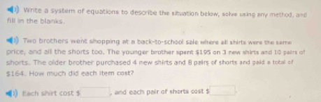 Write a systern of equations to describe the situation below, solve using any method, and 
fill in the blanks. 
1) Two brothers went shopping at a back-to-school sale where all shirts were the same 
price, and all the shorts too. The younger brother spent $195 on 3 new shirts and 10 pairs of 
shorts. The older brother purchased 4 new shirts and 8 pairs of shorts and paid a total of
$164. How much did each item cost? 
Each shirt cost □ , and each pair of shorts cost $ □