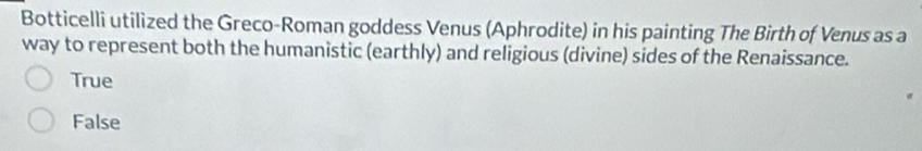 Botticelli utilized the Greco-Roman goddess Venus (Aphrodite) in his painting The Birth of Venus as a
way to represent both the humanistic (earthly) and religious (divine) sides of the Renaissance.
True
False