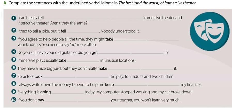 A Complete the sentences with the underlined verbal idioms in The best (and the worst) of immersive theater. 
I can't really tell __immersive theater and 
interactive theater. Aren't they the same? 
2 I tried to tell a joke, but it fell _. Nobody understood it. 
* If you agree to help people all the time, they might take_ 
your kindness. You need to say ‘no’ more often. 
4 Do you still have your old guitar, or did you get_ it? 
5 Immersive plays usually take _in unusual locations. 
⑥ They have a nice big yard, but they don’t really make _it. 
7 Six actors took _the play: four adults and two children. 
8 I always write down the money I spend to help me keep_ my finances. 
⑨ Everything is going_ today! My computer stopped working and my car broke down! 
10 If you don’t pay _your teacher, you won’t learn very much.