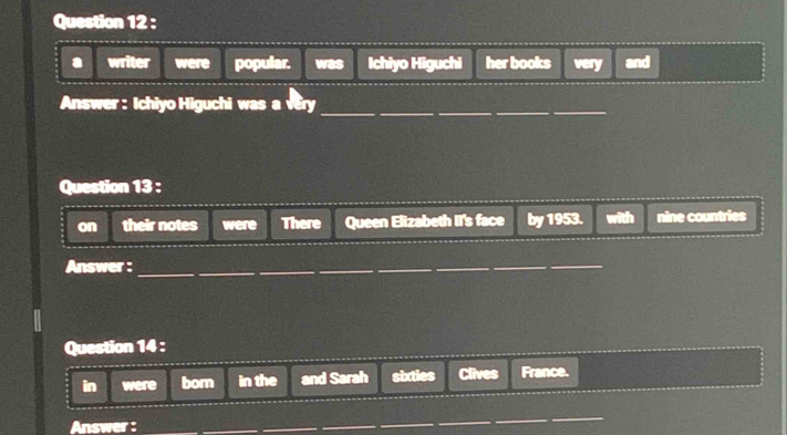 a writer were popular. was Ichiyo Higuchi her books very and 
Answer : Ichiyo Higuchi was a very_ 
Question 13 : 
on their notes were There Queen Elizabeth II's face by 1953. with nine countries 
Answer :_ 
Question 14 : 
in were born in the and Sarah sixties Clives France. 
Answer : 
_