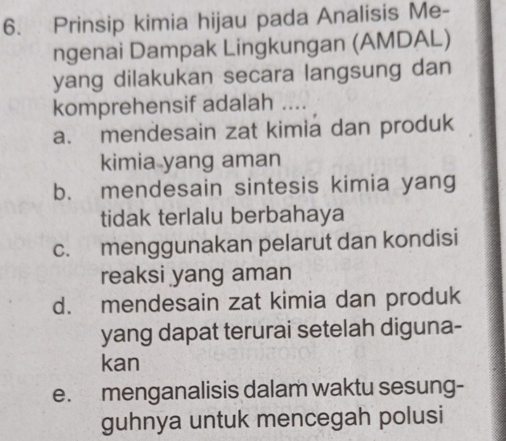 Prinsip kimia hijau pada Analisis Me-
ngenai Dampak Lingkungan (AMDAL)
yang dilakukan secara langsung dan
komprehensif adalah ....
a. mendesain zat kimia dan produk
kimia yang aman
b. mendesain sintesis kimia yang
tidak terlalu berbahaya
c. menggunakan pelarut dan kondisi
reaksi yang aman
d. mendesain zat kimia dan produk
yang dapat terurai setelah diguna-
kan
e. menganalisis dalam waktu sesung-
guhnya untuk mencegah polusi