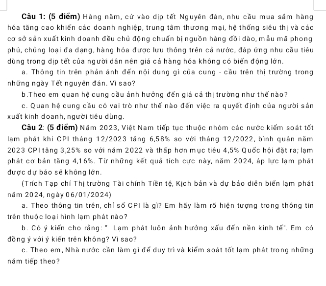 Hàng năm, cứ vào dịp tết Nguyên đán, nhu cầu mua sầm hàng
hóa tăng cao khiến các doanh nghiệp, trung tâm thương mại, hệ thống siêu thị và các
cơ sở sản xuất kinh doanh đều chủ động chuẩn bị nguồn hàng đồi dào, mẫu mã phong
phú, chủng loại đa dạng, hàng hóa được lưu thông trên cả nước, đáp ứng nhu cầu tiêu
dùng trong dịp tết của người dân nên giá cả hàng hóa không có biến động lớn.
a. Thông tin trên phản ánh đến nội dung gì của cung - cầu trên thị trường trong
những ngày Tết nguyên đán. Vì sao?
b.Theo em quan hệ cung cầu ảnh hưởng đến giá cả thị trường như thế nào?
c. Quan hệ cung cầu có vai trò như thế nào đến việc ra quyết định của người sản
xuất kinh doanh, người tiêu dùng.
Câu 2: (5 điểm) Năm 2023, Việt Nam tiếp tục thuộc nhóm các nước kiểm soát tốt
lạm phát khi CPI tháng 12/2023 tăng 6,58% so với tháng 12/2022, bình quân năm
2023 CP1 tăng 3,25% so với năm 2022 và thấp hơn mục tiêu 4,5% Quốc hội đặt ra; lạm
phát cơ bản tăng 4,16%. Từ những kết quả tích cực này, năm 2024, áp lực lạm phát
được dự báo sẽ không lớn.
(Trích Tạp chí Thị trường Tài chính Tiền tệ, Kịch bản và dự bảo diễn biển lạm phát
năm 2024, ngày 06/01/2024)
a. Theo thông tin trên, chỉ số CPI là gì? Em hãy làm rõ hiện tượng trong thông tin
trên thuộc loại hình lạm phát nào?
b. Có ý kiến cho rằng: " Lạm phát luôn ảnh hưởng xấu đến nền kinh tế". Em có
đồng ý với ý kiến trên không? Vì sao?
c. Theo em, Nhà nước cần làm gì để duy trì và kiểm soát tốt lạm phát trong những
năm tiếp theo?