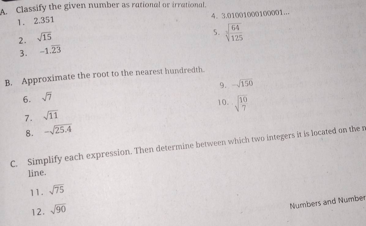 Classify the given number as rational or irrational. 
4. 3.01001000100001... 
1. 2.351
2. sqrt(15)
5. sqrt[3](frac 64)125
3. -1.overline 23
B. Approximate the root to the nearest hundredth. 
9. -sqrt(150)
6. sqrt(7)
10. sqrt(frac 10)7
7. sqrt(11)
8. -sqrt(25.4)
C. Simplify each expression. Then determine between which two integers it is located on the r 
line. 
11. sqrt(75)
Numbers and Number 
12. sqrt(90)