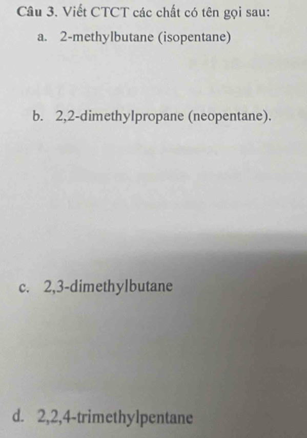 Viết CTCT các chất có tên gọi sau:
a. 2 -methylbutane (isopentane)
b. 2, 2 -dimethylpropane (neopentane).
c. 2, 3 -dimethylbutane
d. 2, 2, 4 -trimethylpentane