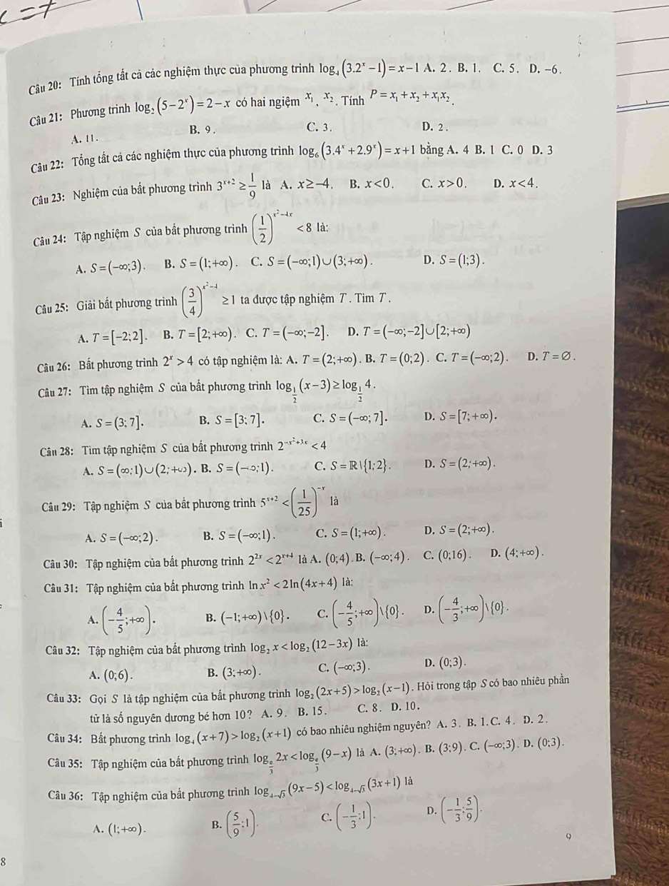 Cu 20: Tính tổng tất cả các nghiệm thực của phương trình log _4(3.2^x-1)=x-1A.2.B.1.C.5.D.-6.
Câu 21: Phương trình log _2(5-2^x)=2-x có hai ngiệm x_1,x_2. Tính P=x_1+x_2+x_1x_2
A. 11. B. 9 .
C. 3 . D. 2 .
Câu 22: Tổng tất cả các nghiệm thực của phương trình log _6(3.4^x+2.9^x)=x+1 bằng A. 4 B. 1 C. 0 D. 3
Câu 23: Nghiệm của bất phương trình 3^(x+2)≥  1/9 la A. x≥ -4. B. x<0. C. x>0. D. x<4.
Câu 24: Tập nghiệm S của bắt phương trình ( 1/2 )^x^2-4x<8</tex> là:
A. S=(-∈fty ;3). B. S=(1;+∈fty ). C. S=(-∈fty ;1)∪ (3;+∈fty ). D. S=(1;3).
Câu 25: Giải bất phương trình ( 3/4 )^x^2-1 ≥ 1 ta được tập nghiệm T . Tim T .
A. T=[-2;2]. B. T=[2;+∈fty ). C. T=(-∈fty ;-2]. D. T=(-∈fty ;-2]∪ [2;+∈fty )
Câu 26: Bất phương trình 2^x>4 có tập nghiệm là: A. T=(2;+∈fty ).B.T=(0;2). C. T=(-∈fty ;2). D. T=varnothing .
Câu 27: Tìm tập nghiệm S của bất phương trình log _ 1/2 (x-3)≥ log _ 1/2 4.
A. S=(3;7]. B. S=[3:7]. C. S=(-∈fty ;7]. D. S=[7;+∈fty ).
Cân 28: Tìm tập nghiệm S của bất phương trình 2^(-x^2)+3x<4</tex>
A. S=(∈fty ;1)∪ (2;+∈fty ). B. S=(-circ ;1). C. S=R| 1;2 . D. S=(2;+∈fty ).
Câu 29: Tập nghiệm S của bất phương trình 5^(x+2) là
A. S=(-∈fty ;2). B. S=(-∈fty ;1). C. S=(1;+∈fty ). D. S=(2;+∈fty ).
Câu 30: Tập nghiệm của bất phương trình 2^(2x)<2^(x+4) là A. (0;4). B. (-∈fty ;4). C. (0;16). D. (4;+∈fty ).
Câu 31: Tập nghiệm của bất phương trình ln x^2<2ln (4x+4) là:
A. (- 4/5 ;+∈fty ). B. (-1;+∈fty )| 0 . C. (- 4/5 ;+∈fty )vee  0 . D. (- 4/3 ;+∈fty )vee  0 .
Câu 32: Tập nghiệm của bất phương trình log _2x là:
A. (0;6). B. (3;+∈fty ). C. (-∈fty ;3). D. (0;3).
âu 33: Gọi S là tập nghiệm của bắt phương trình log _2(2x+5)>log _2(x-1) Hỏi trong tập S có bao nhiêu phần
tử là số nguyên dương bé hơn 10? A. 9. B. 15. C. 8 . D. 10 .
Câu 34: Bất phương trình log, (x+7)>log _2(x+1) có bao nhiêu nghiệm nguyên? A. 3 . B. 1. C. 4 . D. 2 .
Câu 35: Tập nghiệm của bắt phương trình log _ e/3 2x là A. (3;+∈fty ).B.(3;9).C.(-∈fty ;3).D.(0:3).
Câu 36: Tập nghiệm của bắt phương trình log _4-sqrt(3)(9x-5)
A. (1;+∈fty ). B. ( 5/9 :1). C. (- 1/3 :1). D. (- 1/3 : 5/9 ).
9
R