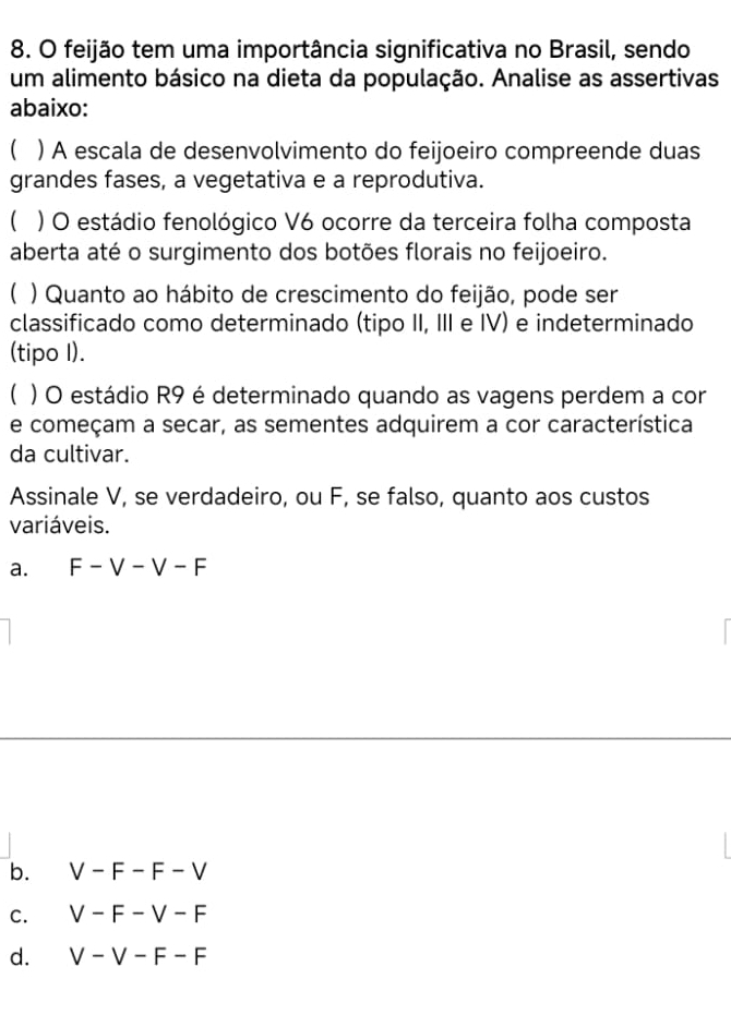 feijão tem uma importância significativa no Brasil, sendo
um alimento básico na dieta da população. Analise as assertivas
abaixo:
( ) A escala de desenvolvimento do feijoeiro compreende duas
grandes fases, a vegetativa e a reprodutiva.
) O estádio fenológico V6 ocorre da terceira folha composta
aberta até o surgimento dos botões florais no feijoeiro.
( ) Quanto ao hábito de crescimento do feijão, pode ser
classificado como determinado (tipo II, III e IV) e indeterminado
(tipo I).
C ) O estádio R9 é determinado quando as vagens perdem a cor
e começam a secar, as sementes adquirem a cor característica
da cultivar.
Assinale V, se verdadeiro, ou F, se falso, quanto aos custos
variáveis.
a. F-V-V-F
b. V-F-F-V
C. V-F-V-F
d. V-V-F-F