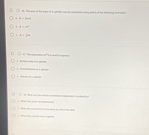 The area of the base of a cylinder can be calculated using which of the following formulas?
D. A=2π rh
b. A=π r^2
C. A= 1/2 bh
47. The expression π r^2 h is used to express:
a. Surface area of a cylinder
b. Circumference of a cylinder
c. Volume of a cylinder
48. When are two events considered independent in probability
a. When they occur simultaneously
b. When the occurrence of one does not affect the other
c. When they cannot occur together