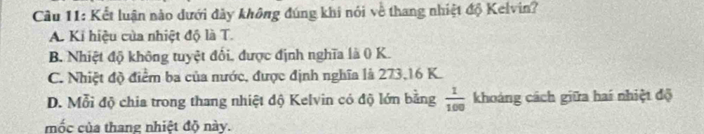 Kết luận nào dưới dày không đúng khi nói về thang nhiệt độ Kelvin?
A. Ki hiệu của nhiệt độ là T.
B. Nhiệt độ không tuyệt đối, được định nghĩa là ( K.
C. Nhiệt độ điểm ba của nước, được định nghĩa là 273, 16 K.
D. Mỗi độ chia trong thang nhiệt độ Kelvin có độ lớn bằng  1/100  khoảng cách giữa hai nhiệt độ
mốc của thang nhiệt độ này.