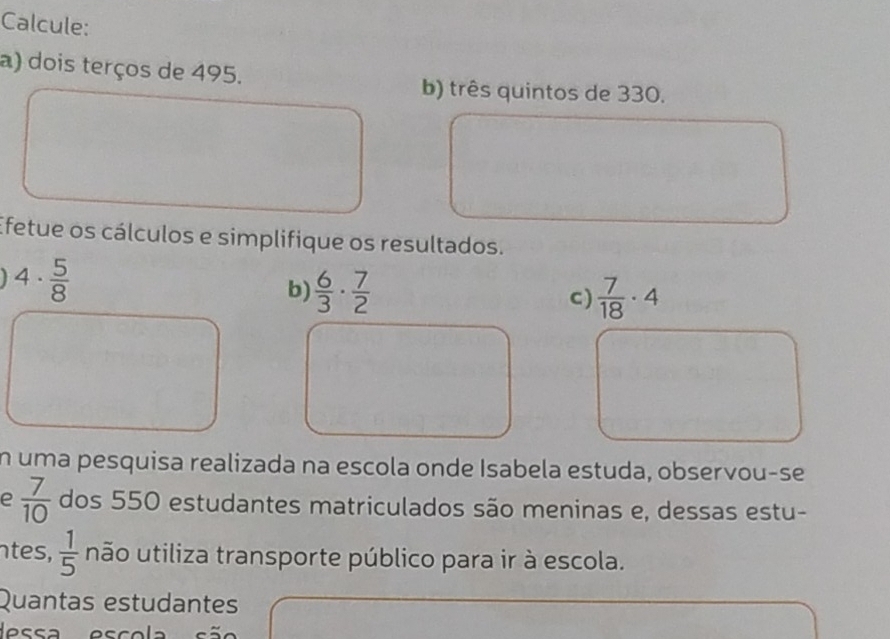 Calcule: 
a) dois terços de 495. 
b) três quintos de 330. 
Efetue os cálculos e simplifique os resultados.
4·  5/8 
b)  6/3 ·  7/2   7/18 · 4
c) 
n uma pesquisa realizada na escola onde Isabela estuda, observou-se 
e  7/10  dos 550 estudantes matriculados são meninas e, dessas estu- 
ntes,  1/5  não utiliza transporte público para ir à escola. 
Quantas estudantes