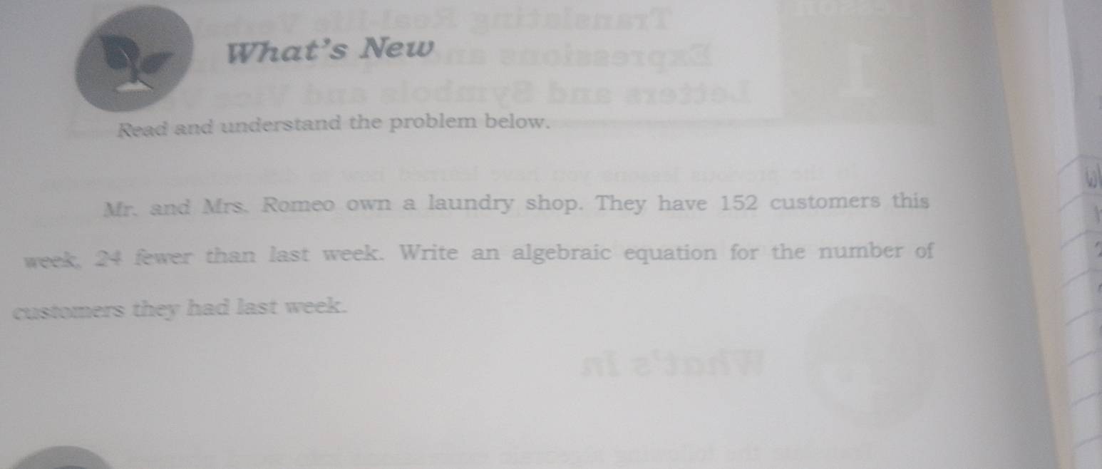 What’s New 
Read and understand the problem below. 
Mr. and Mrs. Romeo own a laundry shop. They have 152 customers this
week, 24 fewer than last week. Write an algebraic equation for the number of 
customers they had last week.