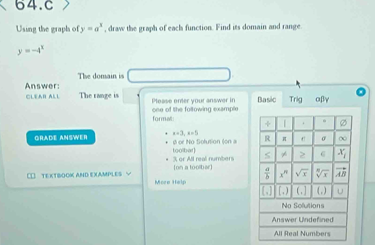 Using the graph of y=a^x , draw the graph of each function. Find its domain and range.
y=-4^x
The domain is
Answer:
CLEAR ALL The range is Please enter your answer in Basic Trig αβγ
one of the following example
format:
x=3,x=5
Gradé Answer
ø or No Solution (on a 
toolbar)
3 or All real numbers
(on a toolbar)
TEXTBOOK AND EXAMPLES √
Mora Help