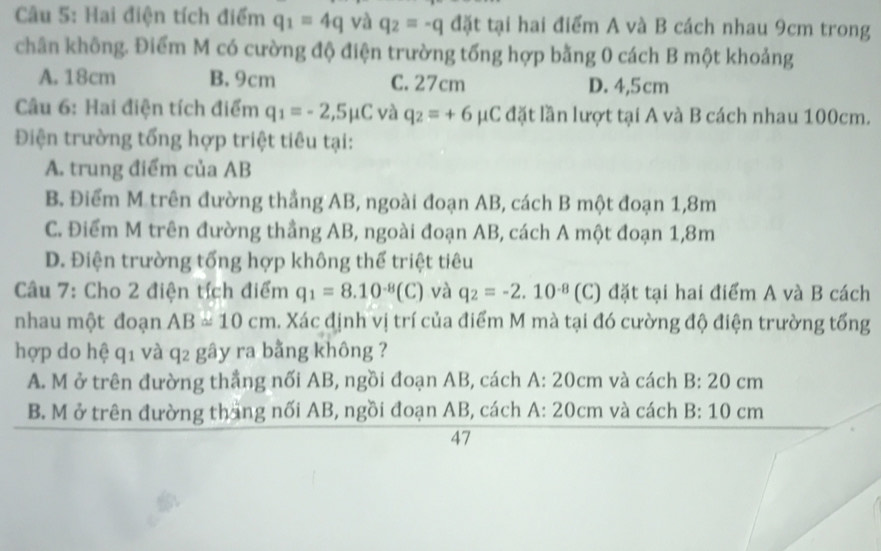 Hai điện tích điểm q_1=4q và q_2=-q đặt tại hai điểm A và B cách nhau 9cm trong
chân không. Điểm M có cường độ điện trường tổng hợp bằng 0 cách B một khoảng
A. 18cm B. 9cm C. 27cm D. 4,5cm
Câu 6: Hai điện tích điểm q_1=-2,5mu C và q_2=+6mu C đặt lần lượt tại A và B cách nhau 100cm.
Điện trường tổng hợp triệt tiêu tại:
A. trung điểm của AB
B. Điểm M trên đường thẳng AB, ngoài đoạn AB, cách B một đoạn 1,8m
C. Điểm M trên đường thẳng AB, ngoài đoạn AB, cách A một đoạn 1,8m
D. Điện trường tổng hợp không thế triệt tiêu
Câu 7: Cho 2 điện tích điểm q_1=8.10^(-8)(C) và q_2=-2.10^(-8) (C) đặt tại hai điểm A và B cách
nhau một đoạn AB=10cm 4. Xác định vị trí của điểm M mà tại đó cường độ điện trường tổng
hợp do hệ q_1 và q_2 gây ra bằng không ?
A. M ở trên đường thắng nối AB, ngồi đoạn AB, cách A: 20cm và cách B:20cm
B. M ở trên đường tháng nối AB, ngồi đoạn AB, cách A: 20cm và cách B:10cm
47