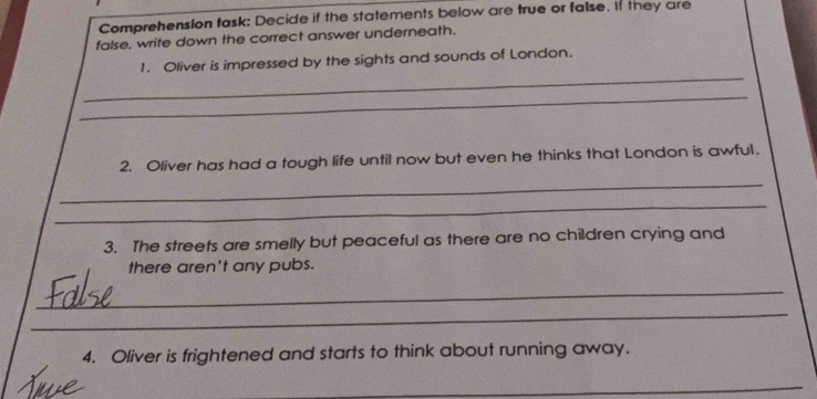 Comprehension task: Decide if the statements below are true or false. it they are 
false, write down the correct answer underneath. 
_ 
1. Oliver is impressed by the sights and sounds of London. 
_ 
2. Oliver has had a tough life until now but even he thinks that London is awful. 
_ 
_ 
3. The streets are smelly but peaceful as there are no children crying and 
there aren't any pubs. 
_ 
_ 
4. Oliver is frightened and starts to think about running away. 
_