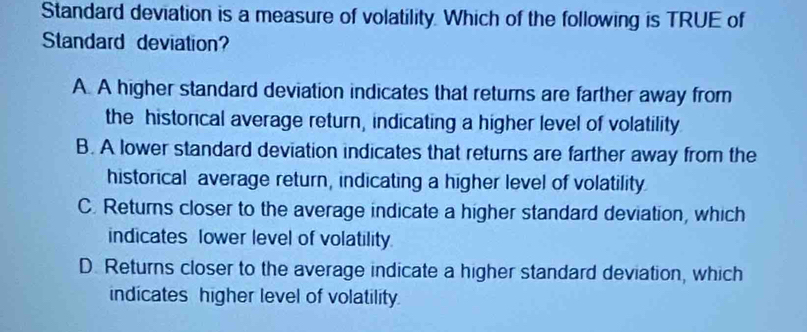 Standard deviation is a measure of volatility. Which of the following is TRUE of
Standard deviation?
A. A higher standard deviation indicates that returs are farther away from
the historical average return, indicating a higher level of volatility
B. A lower standard deviation indicates that returns are farther away from the
historical average return, indicating a higher level of volatility
C. Returns closer to the average indicate a higher standard deviation, which
indicates lower level of volatility.
D. Returns closer to the average indicate a higher standard deviation, which
indicates higher level of volatility.