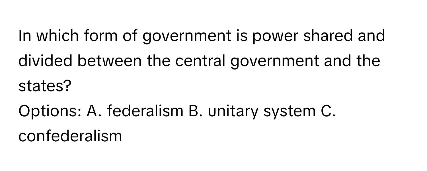 In which form of government is power shared and divided between the central government and the states? 
Options: A. federalism B. unitary system C. confederalism